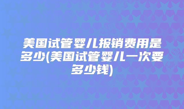 美国试管婴儿报销费用是多少(美国试管婴儿一次要多少钱)
