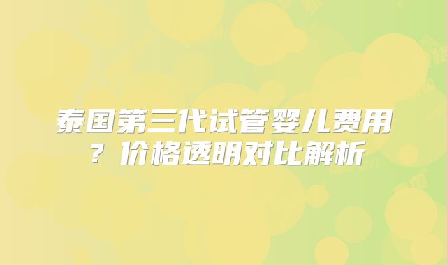 泰国第三代试管婴儿费用？价格透明对比解析