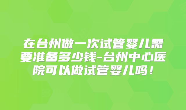 在台州做一次试管婴儿需要准备多少钱-台州中心医院可以做试管婴儿吗！