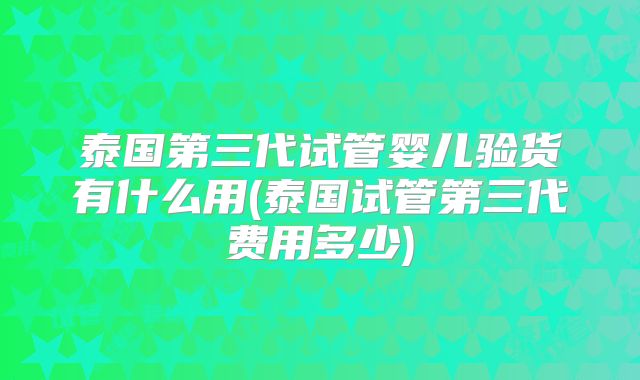 泰国第三代试管婴儿验货有什么用(泰国试管第三代费用多少)