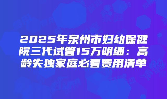 2025年泉州市妇幼保健院三代试管15万明细：高龄失独家庭必看费用清单