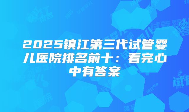 2025镇江第三代试管婴儿医院排名前十：看完心中有答案
