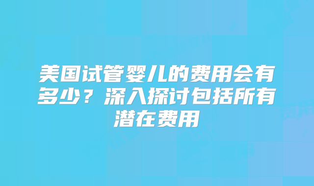 美国试管婴儿的费用会有多少？深入探讨包括所有潜在费用