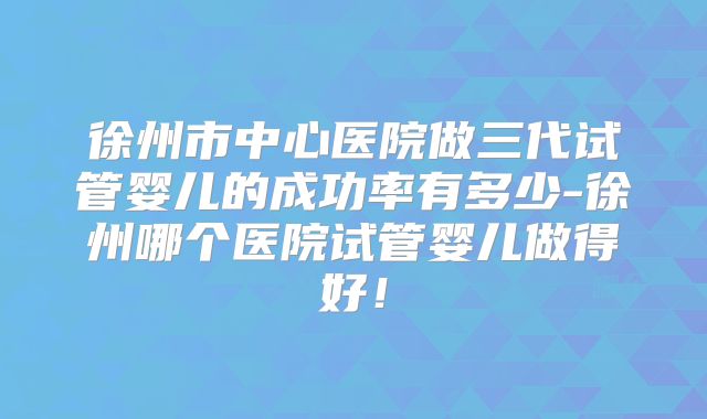 徐州市中心医院做三代试管婴儿的成功率有多少-徐州哪个医院试管婴儿做得好！