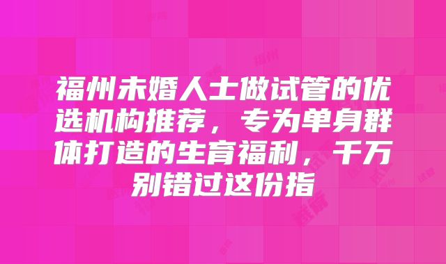 福州未婚人士做试管的优选机构推荐，专为单身群体打造的生育福利，千万别错过这份指