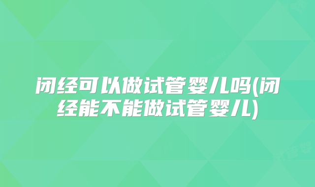 闭经可以做试管婴儿吗(闭经能不能做试管婴儿)