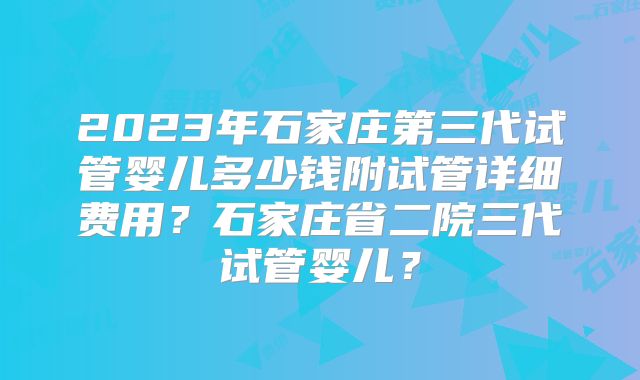 2023年石家庄第三代试管婴儿多少钱附试管详细费用？石家庄省二院三代试管婴儿？