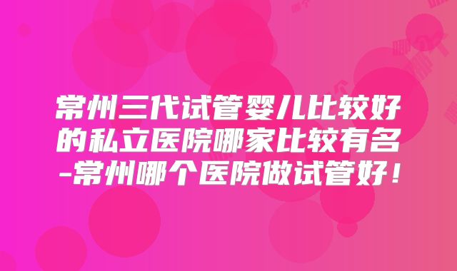 常州三代试管婴儿比较好的私立医院哪家比较有名-常州哪个医院做试管好！