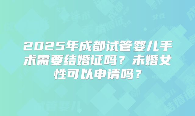 2025年成都试管婴儿手术需要结婚证吗？未婚女性可以申请吗？