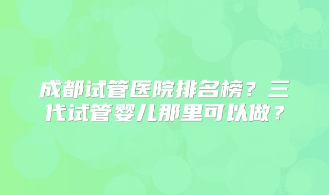 成都试管医院排名榜？三代试管婴儿那里可以做？