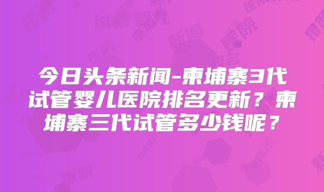 今日头条新闻-柬埔寨3代试管婴儿医院排名更新？柬埔寨三代试管多少钱呢？