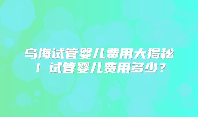 乌海试管婴儿费用大揭秘!试管婴儿费用多少?