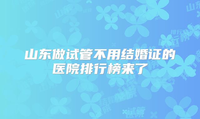 山东做试管不用结婚证的医院排行榜来了