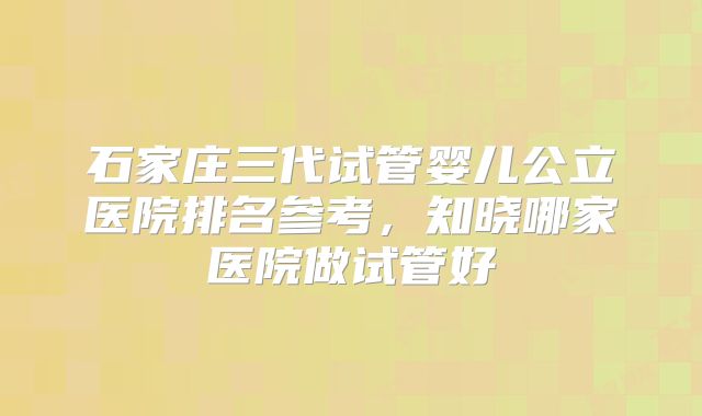 石家庄三代试管婴儿公立医院排名参考，知晓哪家医院做试管好