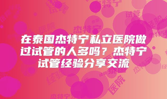 在泰国杰特宁私立医院做过试管的人多吗？杰特宁试管经验分享交流