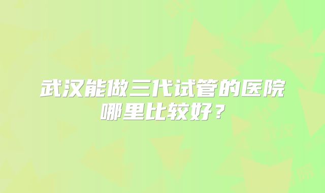 武汉能做三代试管的医院哪里比较好？