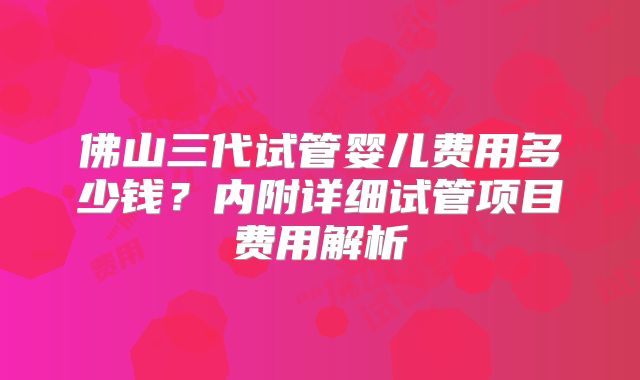 佛山三代试管婴儿费用多少钱？内附详细试管项目费用解析