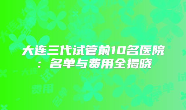 大连三代试管前10名医院:名单与费用全揭晓