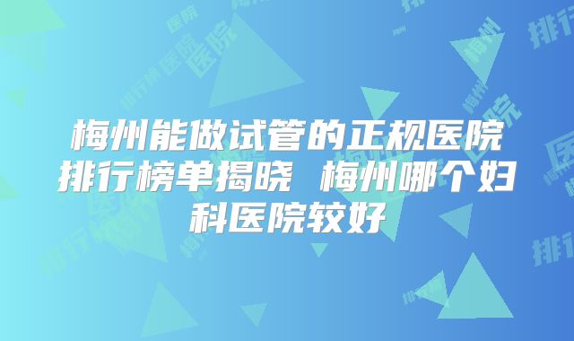 梅州能做试管的正规医院排行榜单揭晓 梅州哪个妇科医院较好