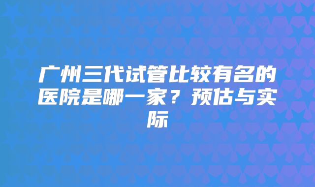 广州三代试管比较有名的医院是哪一家？预估与实际