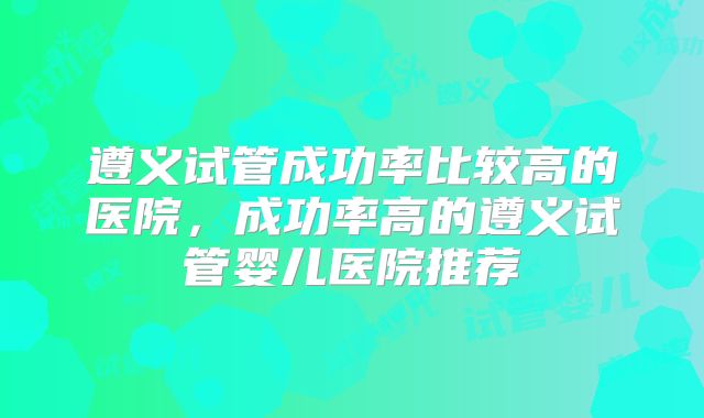 遵义试管成功率比较高的医院，成功率高的遵义试管婴儿医院推荐