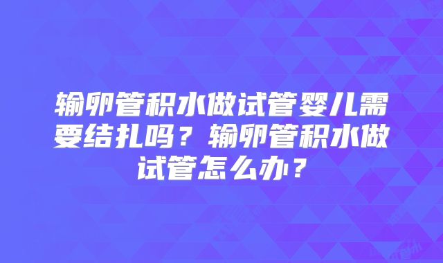 输卵管积水做试管婴儿需要结扎吗？输卵管积水做试管怎么办？