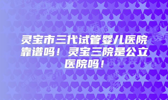 灵宝市三代试管婴儿医院靠谱吗！灵宝三院是公立医院吗！