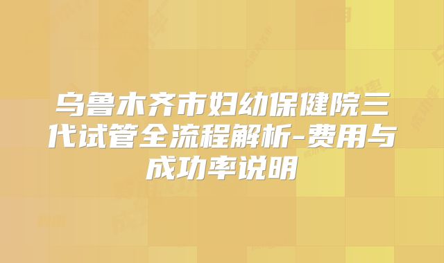 乌鲁木齐市妇幼保健院三代试管全流程解析-费用与成功率说明