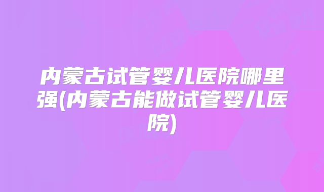 内蒙古试管婴儿医院哪里强(内蒙古能做试管婴儿医院)