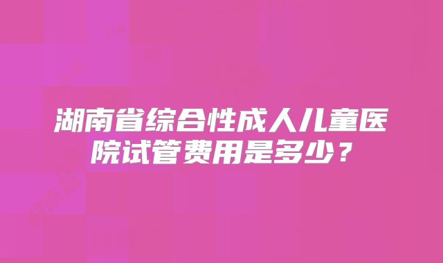 湖南省综合性成人儿童医院试管费用是多少?