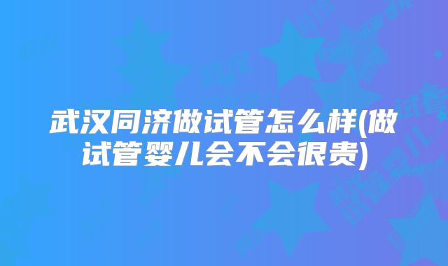 武汉同济做试管怎么样(做试管婴儿会不会很贵)