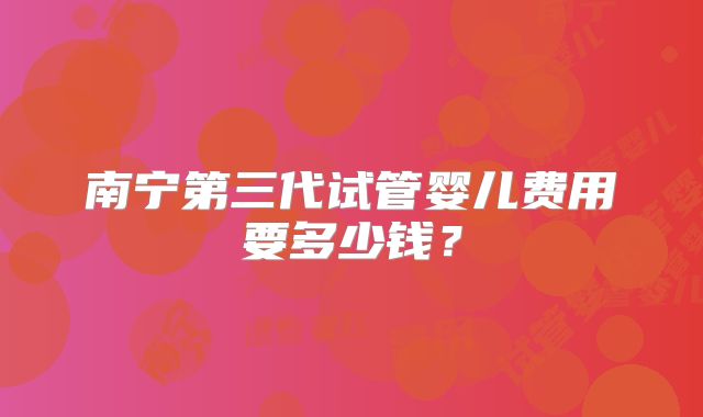 南宁第三代试管婴儿费用要多少钱？