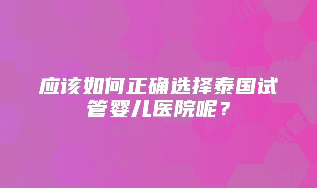 应该如何正确选择泰国试管婴儿医院呢？