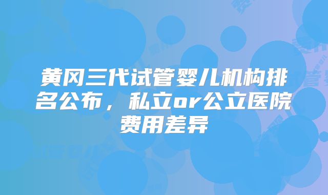 黄冈三代试管婴儿机构排名公布，私立or公立医院费用差异