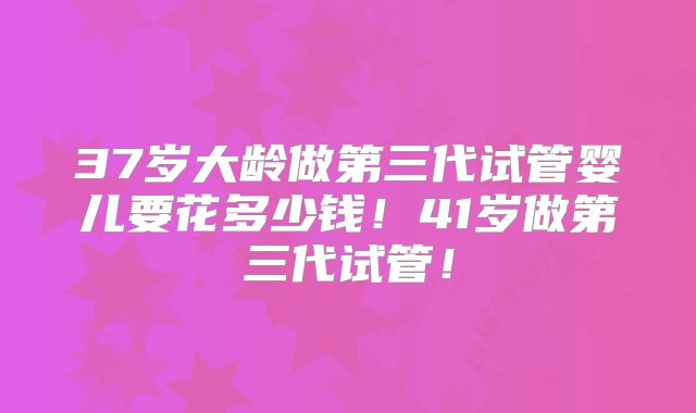 37岁大龄做第三代试管婴儿要花多少钱！41岁做第三代试管！