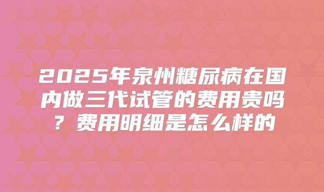 2025年泉州糖尿病在国内做三代试管的费用贵吗?费用明细是怎么样的