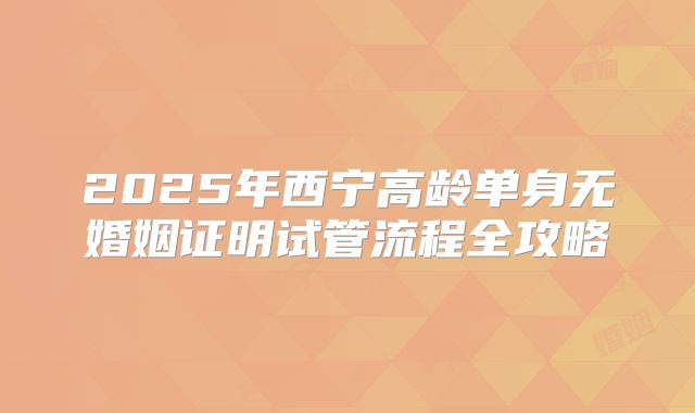 2025年西宁高龄单身无婚姻证明试管流程全攻略