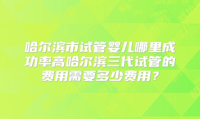 哈尔滨市试管婴儿哪里成功率高哈尔滨三代试管的费用需要多少费用？