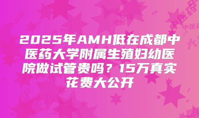 2025年AMH低在成都中医药大学附属生殖妇幼医院做试管贵吗？15万真实花费大公开