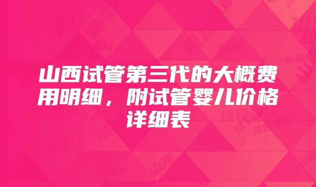 山西试管第三代的大概费用明细,附试管婴儿价格详细表