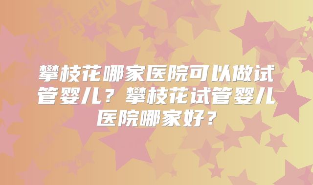 攀枝花哪家医院可以做试管婴儿？攀枝花试管婴儿医院哪家好？