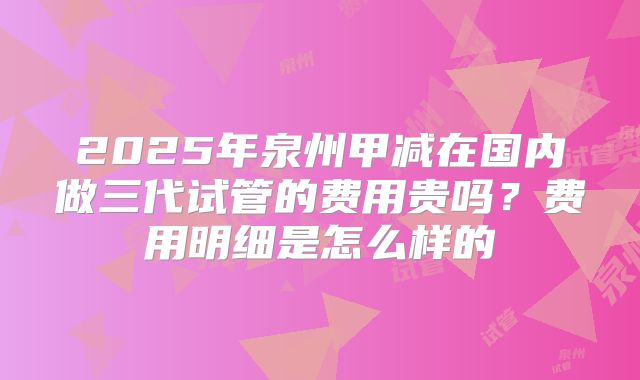 2025年泉州甲减在国内做三代试管的费用贵吗？费用明细是怎么样的