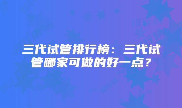 三代试管排行榜：三代试管哪家可做的好一点？