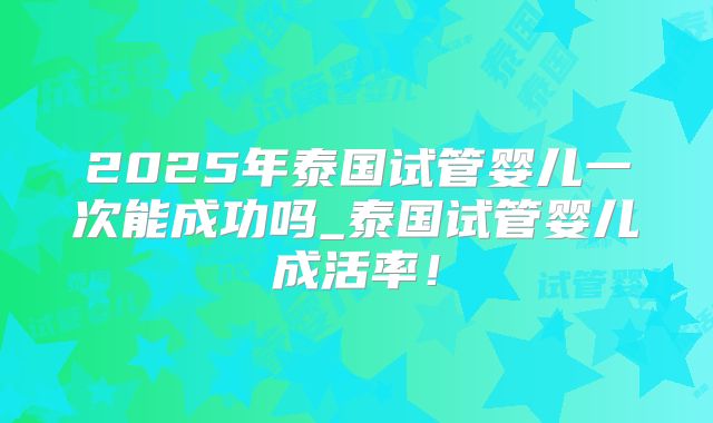 2025年泰国试管婴儿一次能成功吗_泰国试管婴儿成活率！