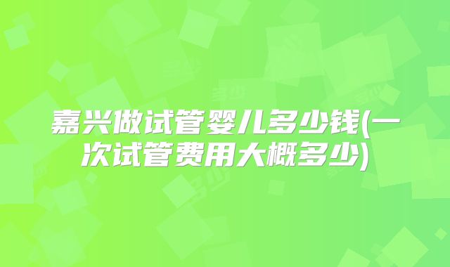 嘉兴做试管婴儿多少钱(一次试管费用大概多少)