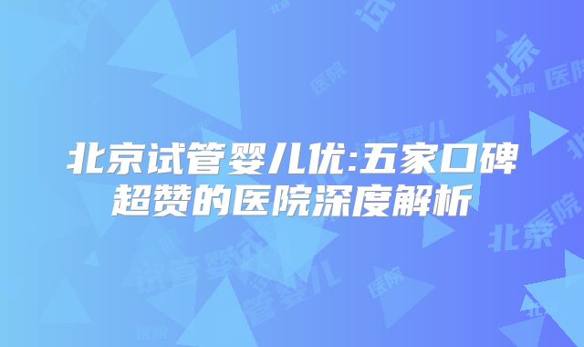 北京试管婴儿优:五家口碑超赞的医院深度解析