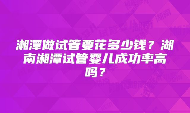 湘潭做试管要花多少钱？湖南湘潭试管婴儿成功率高吗？