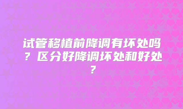 试管移植前降调有坏处吗？区分好降调坏处和好处？