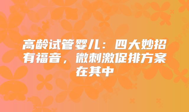 高龄试管婴儿：四大妙招有福音，微刺激促排方案在其中