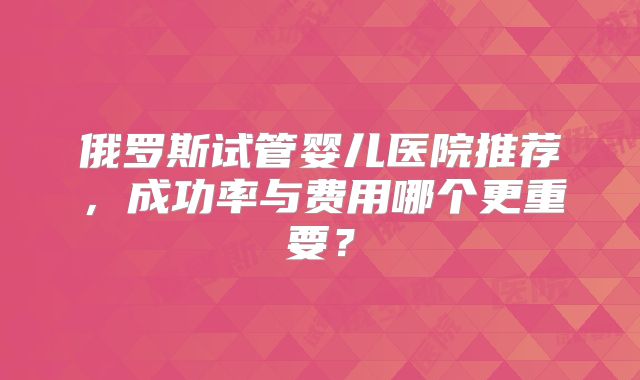 俄罗斯试管婴儿医院推荐,成功率与费用哪个更重要?